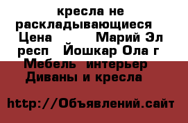 2 кресла не раскладывающиеся  › Цена ­ 500 - Марий Эл респ., Йошкар-Ола г. Мебель, интерьер » Диваны и кресла   